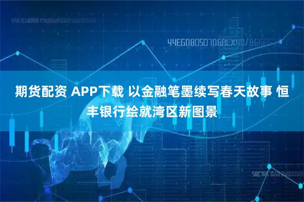 期货配资 APP下载 以金融笔墨续写春天故事 恒丰银行绘就湾区新图景
