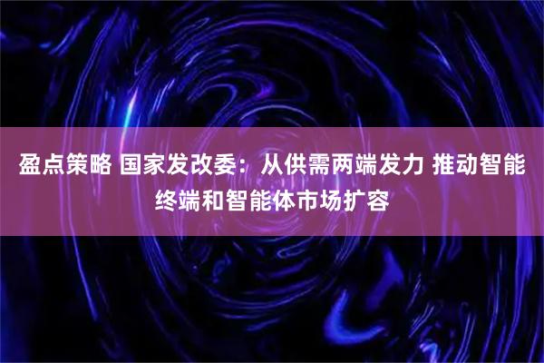 盈点策略 国家发改委：从供需两端发力 推动智能终端和智能体市场扩容