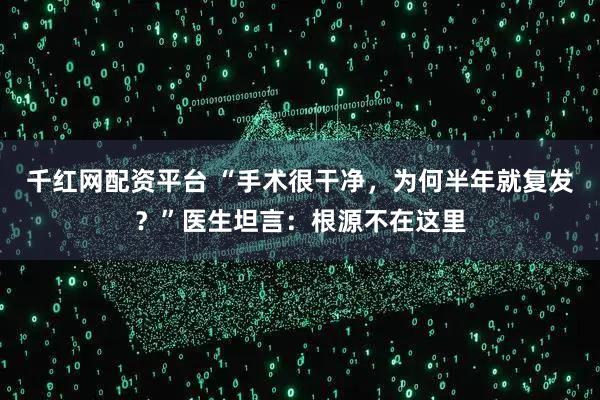 千红网配资平台 “手术很干净，为何半年就复发？”医生坦言：根源不在这里