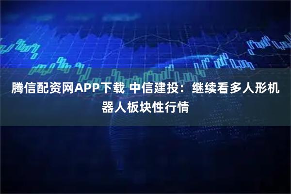 腾信配资网APP下载 中信建投：继续看多人形机器人板块性行情