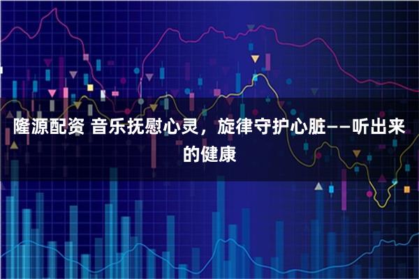 隆源配资 音乐抚慰心灵,旋律守护心脏——听出来的健康