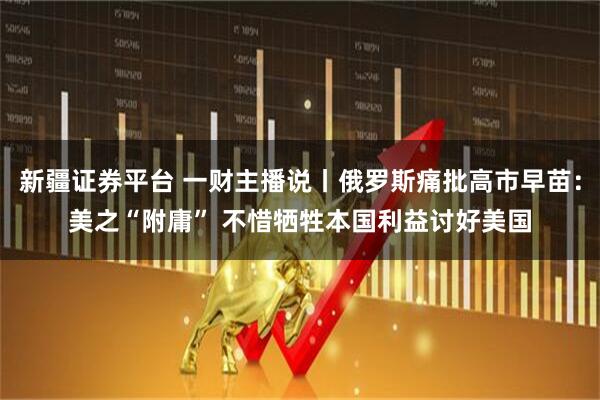 新疆证券平台 一财主播说丨俄罗斯痛批高市早苗：美之“附庸” 不惜牺牲本国利益讨好美国