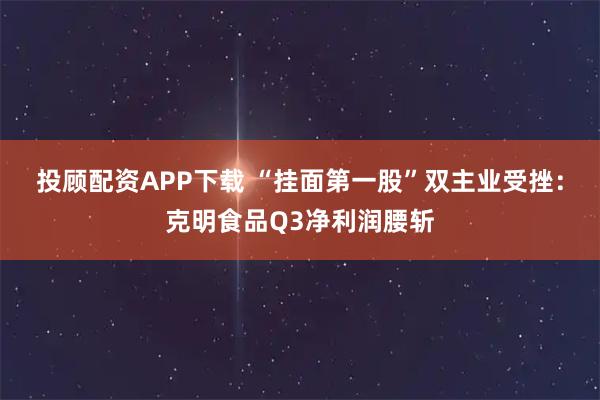 投顾配资APP下载 “挂面第一股”双主业受挫：克明食品Q3净利润腰斩