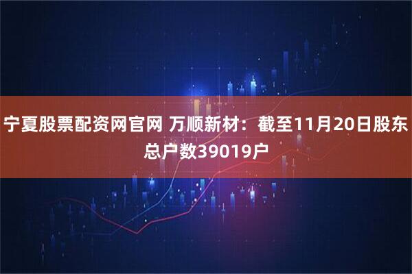 宁夏股票配资网官网 万顺新材：截至11月20日股东总户数39019户