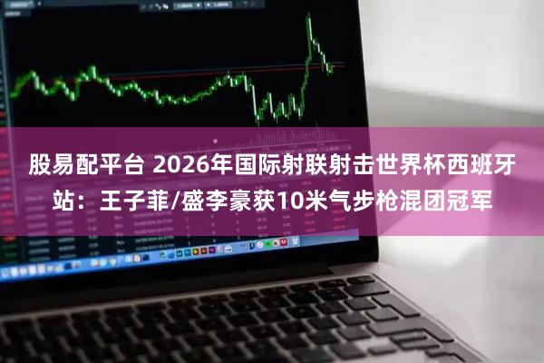 股易配平台 2026年国际射联射击世界杯西班牙站:王子菲/盛李豪获10米气步枪混团冠军