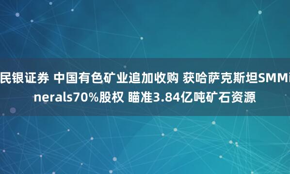 民银证券 中国有色矿业追加收购 获哈萨克斯坦SMMinerals70%股权 瞄准3.84亿吨矿石资源