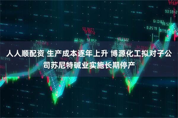 人人顺配资 生产成本逐年上升 博源化工拟对子公司苏尼特碱业实施长期停产