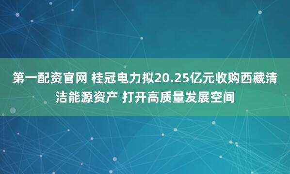 第一配资官网 桂冠电力拟20.25亿元收购西藏清洁能源资产 打开高质量发展空间