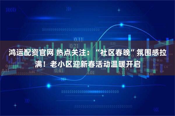 鸿运配资官网 热点关注：“社区春晚”氛围感拉满！老小区迎新春活动温暖开启