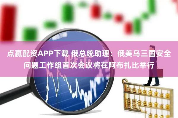 点赢配资APP下载 俄总统助理：俄美乌三国安全问题工作组首次会议将在阿布扎比举行