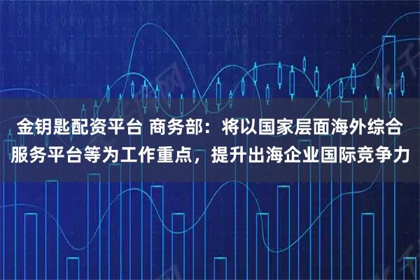 金钥匙配资平台 商务部：将以国家层面海外综合服务平台等为工作重点，提升出海企业国际竞争力