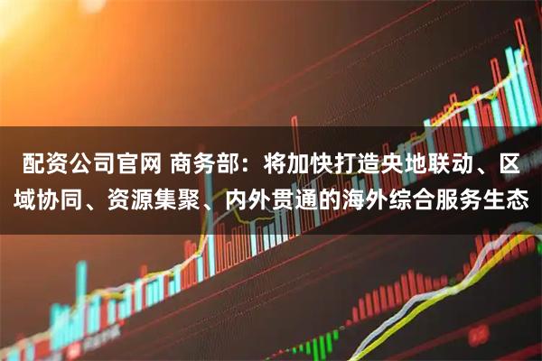配资公司官网 商务部：将加快打造央地联动、区域协同、资源集聚、内外贯通的海外综合服务生态