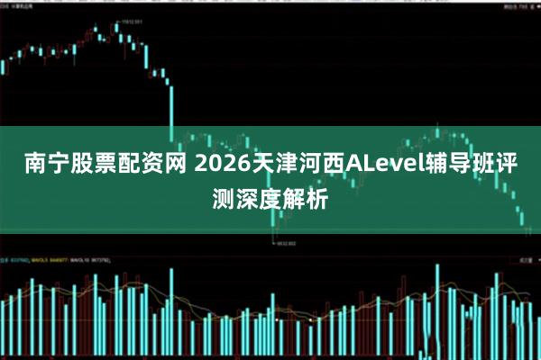 南宁股票配资网 2026天津河西ALevel辅导班评测深度解析