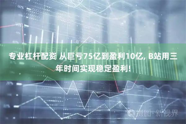 专业杠杆配资 从巨亏75亿到盈利10亿, B站用三年时间实现稳定盈利!