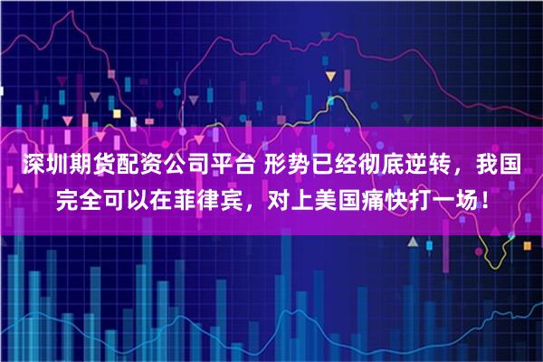 深圳期货配资公司平台 形势已经彻底逆转，我国完全可以在菲律宾，对上美国痛快打一场！