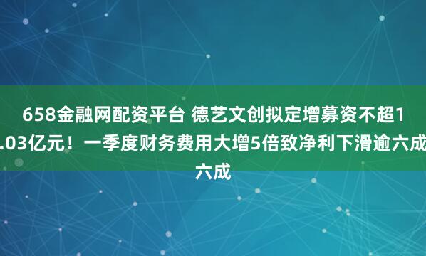 658金融网配资平台 德艺文创拟定增募资不超1.03亿元！一季度财务费用大增5倍致净利下滑逾六成