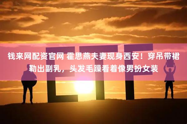 钱来网配资官网 霍思燕夫妻现身西安！穿吊带裙勒出副乳，头发毛躁看着像男扮女装
