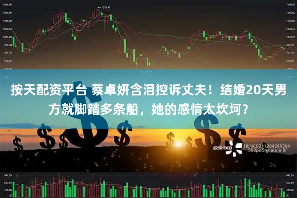按天配资平台 蔡卓妍含泪控诉丈夫！结婚20天男方就脚踏多条船，她的感情太坎坷？