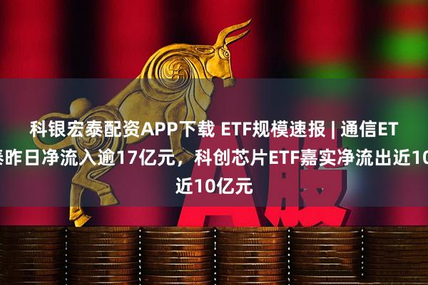 科银宏泰配资APP下载 ETF规模速报 | 通信ETF国泰昨日净流入逾17亿元，科创芯片ETF嘉实净流出近10亿元